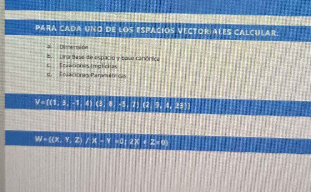 PARA CADA UNO DE LOS ESPACIOS VECTORIALES CALCULAR: 
a. Dimensión 
b. Una Base de espacio y base canónica 
c. Ecuaciones Implícitas 
d. Ecuaciones Paramétricas
V= (1,3,-1,4)(3,8,-5,7)(2,9,4,23)
W= (x,Y,Z)/X-Y=0;2X+Z=0