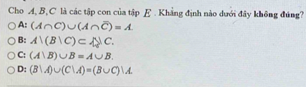 Cho A, B, C là các tập con của tập E . Khẳng định nào dưới đây không đúng?
A: (A∩ C)∪ (A∩ overline C)=A.
B: A|(B|C)⊂ A_0|C.
C: (A∪ B)∪ B=A∪ B.
D: (B|A)∪ (C|A)=(B∪ C)|A.