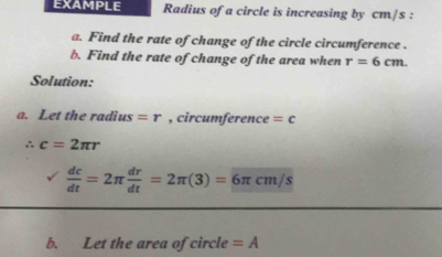 EXAMPLE Radius of a circle is increasing by cm/s : 
a. Find the rate of change of the circle circumference . 
b. Find the rate of change of the area when r=6cm. 
Solution: 
a. Let the radius =r , circumference =c
∴ c=2π r
 dc/dt =2π  dr/dt =2π (3)=overline 6π cm/s
b. Let the area of circle =A