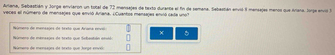 Ariana, Sebastián y Jorge enviaron un total de 72 mensajes de texto durante el fin de semana. Sebastián envió 8 mensajes menos que Ariana. Jorge envió 3
veces el número de mensajes que envió Ariana. ¿Cuantos mensajes envió cada uno? 
Número de mensajes de texto que Ariana envió: 
× 5 
Número de mensajes de texto que Sebastián envió: 
Número de mensajes de texto que Jorge envió: