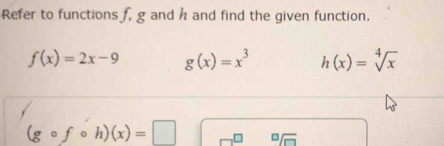 Refer to functions f, g and h and find the given function.
f(x)=2x-9 g(x)=x^3 h(x)=sqrt[4](x)
(gcirc fcirc h)(x)=□
sqrt[□](□ )