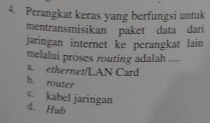 Perangkat keras yang berfungsi untuk
mentransmisikan paket data dari
jaringan internet ke perangkat lain
melalui proses routing adalah ....
a ethernet/LAN Card
b. router
c. kabel jaringan
d. Hub