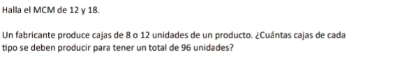 Halla el MCM de 12 y 18. 
Un fabricante produce cajas de 8 o 12 unidades de un producto. ¿Cuántas cajas de cada 
tipo se deben producir para tener un total de 96 unidades?