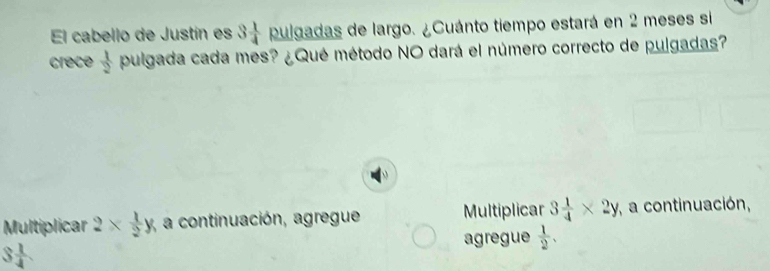 El cabello de Justín es 3 1/4  pulgadas de largo. ¿Cuánto tiempo estará en 2 meses si 
crece  1/2  pulgada cada mes? ¿Qué método NO dará el número correcto de pulgadas? 
Multiplicar 2*  1/2 y, a continuación, agregue Multiplicar 3 1/4 * 2y , a continuación, 
agregue  1/2 .
3 1/4 