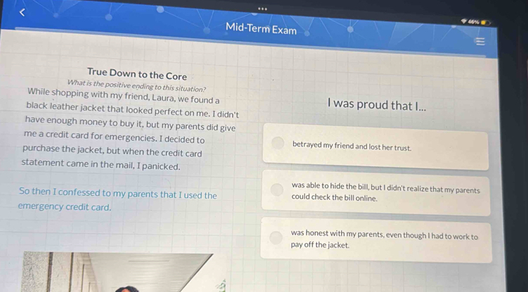 ..
46%
Mid-Term Exam
True Down to the Core
What is the positive ending to this situation?
While shopping with my friend, Laura, we found a I was proud that I...
black leather jacket that looked perfect on me. I didn't
have enough money to buy it, but my parents did give
me a credit card for emergencies. I decided to betrayed my friend and lost her trust.
purchase the jacket, but when the credit card
statement came in the mail, I panicked.
was able to hide the bill, but I didn't realize that my parents
So then I confessed to my parents that I used the could check the bill online.
emergency credit card.
was honest with my parents, even though I had to work to
pay off the jacket.