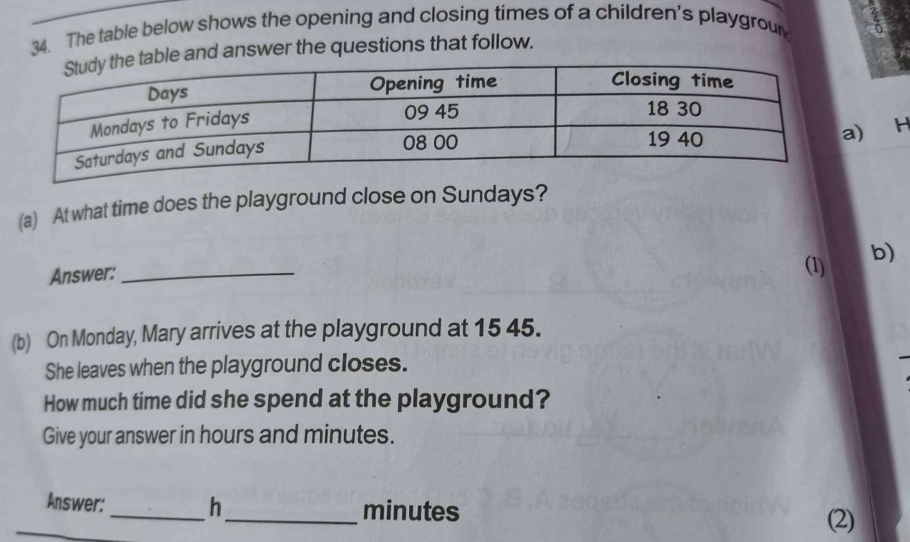 The table below shows the opening and closing times of a children's playgroun 
ble and answer the questions that follow. 
H 
(a) At what time does the playground close on Sundays? 
Answer: _(1) 
b) 
(b) On Monday, Mary arrives at the playground at 15 45. 
She leaves when the playground closes. 
How much time did she spend at the playground? 
Give your answer in hours and minutes. 
Answer:_ h _ minutes (2)