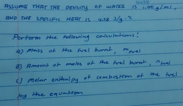 ASSUmE THAT THE DENSITy OF WATER 15 1. 00 y/m1, 
ANO THE SPELIFIC HEAT IS 4. 18 J/g. "C 
Perform the following colculations: 
A) mass of the feel burnt, mevel 
⑧ Amount or moles of the feel bornr, hoel 
() molor enthalpy of combostion of the hel 
by the equntion