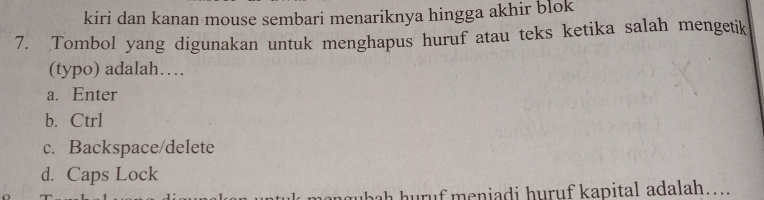 kiri dan kanan mouse sembari menariknya hingga akhir blok
7. Tombol yang digunakan untuk menghapus huruf atau teks ketika salah mengetik
(typo) adalah…
a. Enter
b. Ctrl
c. Backspace/delete
d. Caps Lock
ubah huruf meniadi huruf kapital adalah….