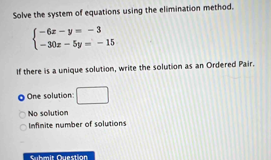 Solve the system of equations using the elimination method.
beginarrayl -6x-y=-3 -30x-5y=-15endarray.
If there is a unique solution, write the solution as an Ordered Pair.
One solution:
No solution
Infinite number of solutions
Submit Ouestion