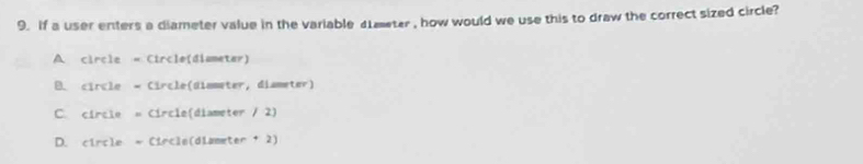 If a user enters a diameter value in the variable 4Lmeter , how would we use this to draw the correct sized circle?
A circle - Circle(diameter)
B. circle - Circle(dimmeter, diameter)
C. circle = Circle(diameter / 2)
D. circle * Circle(diameter + 2)