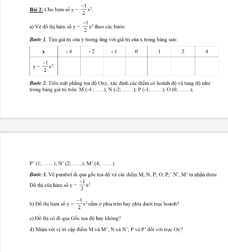 Cho hàm số y- (-1)/2 x^2.
a) Vẽ đồ thị hàm số y= (-1)/2 x^2 theo các bước:
Bước 1. Tìm giá trị của y tương ứng với giá trị của x trong bảng sau:
Bước 2. Trên mặt phẳng tọa độ Oxy, xác định các điểm có hoành độ và tung độ như
trong bảng giá trị trên: M(-4;...);N(-2;...); P(-1;...);O(0;......) :
P'(1;......N^,(2;.);M^,(4;...)
Bước 3. Vẽ parabol di qua gốc tọa độ và các điểm M; N; P; O; P;’ N’, M² ta nhận được
Đồ thị của hàm số y= (-1)/2 x^2
b) Đồ thị hàm số y= (-1)/2 x^2 nằm ở phía trên hay phía dưới trục hoành?
c) Đồ thị có đi qua Gốc tọa độ hay không?
d) Nhận xét vị trí cặp điểm M và M²; N và N²; P và P² đối với trục Oy?