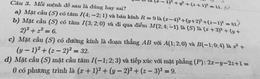 Mỗi mệnh đề sau là đúng hay sai? (x-1)^2+y^2+(z+1)^2=11. 
a) Mặt cầu (S) có tâm I(4;-2;1) và bán kính
b) Mặt cầu (S) có tâm I(3;2;0) và đi qua điểm R=91h(x-4)^2+(y+2)^2+(z-1)^2=81 M(2;4;-1) là (S) 1 A(x+3)^2+(y+
2)^2+z^2=6. 
c) Mặt cầu (S) có đường kính là đoạn thẳng AB với A(1;2;0) và B(-1;0;4) là x^2+
(y-1)^2+(z-2)^2=32. 
d) Mặt cầu (S) mặt cầu tâm I(-1;2;3) và tiếp xúc với mặt phẳng (P): 2x-y-2z+1=
0 có phương trình là (x+1)^2+(y-2)^2+(z-3)^2=9.