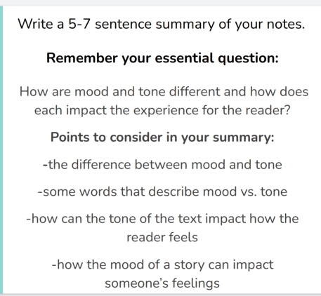 Write a 5-7 sentence summary of your notes. 
Remember your essential question: 
How are mood and tone different and how does 
each impact the experience for the reader? 
Points to consider in your summary: 
-the difference between mood and tone 
-some words that describe mood vs. tone 
-how can the tone of the text impact how the 
reader feels 
-how the mood of a story can impact 
someone’s feelings