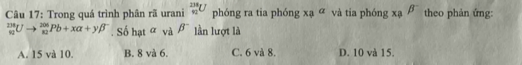 Trong quá trình phân rã urani _(92)^(238)U phóng ra tia phóng xaalpha và tia phóng xabeta^- theo phản ứng:
_(92)^(238)Uto _(82)^(206)Pb+xalpha +ybeta^-. Số hạt ∝ và B^- lần lượt là
A. 15 và 10. B. 8 và 6. C. 6 và 8. D. 10 và 15.