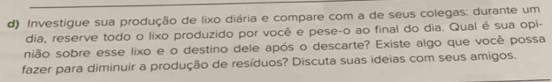 Investigue sua produção de lixo diária e compare com a de seus colegas: durante um 
dia, reserve todo o lixo produzido por você e pese-o ao final do dia. Qual é sua opi- 
nião sobre esse lixo e o destino dele após o descarte? Existe algo que você possa 
fazer para diminuir a produção de resíduos? Discuta suas ideias com seus amigos.