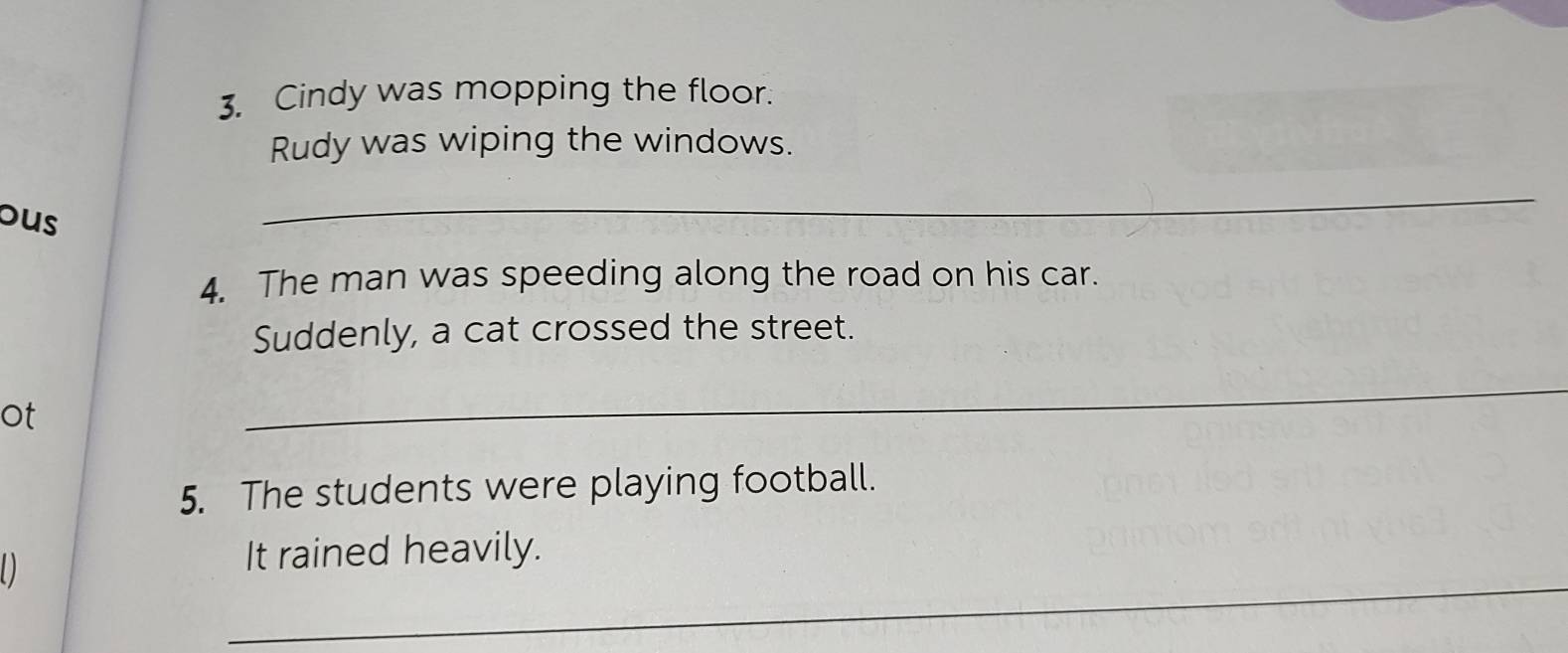 Cindy was mopping the floor. 
Rudy was wiping the windows. 
ous 
_ 
4. The man was speeding along the road on his car. 
Suddenly, a cat crossed the street. 
ot 
_ 
5. The students were playing football. 
_ 
D 
It rained heavily.