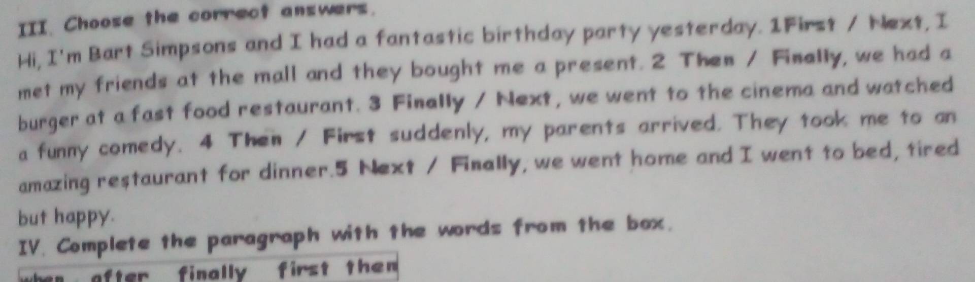 Choose the correct answers. 
Hi, I'm Bart Simpsons and I had a fantastic birthday party yesterday. 1First / Next, I 
met my friends at the mall and they bought me a present. 2 Then / Finally, we had a 
burger at a fast food restaurant. 3 Finally / Next, we went to the cinema and watched 
a funny comedy. 4 Then / First suddenly, my parents arrived. They took me to an 
amazing restaurant for dinner. 5 Next / Finally, we went home and I went to bed, tired 
but happy. 
IV. Complete the paragraph with the words from the box. 
after finally first then