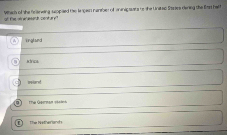 Which of the following supplied the largest number of immigrants to the United States during the first half
of the nineteenth century?
a England
B Africa
treland
D The German states
a The Netherlands