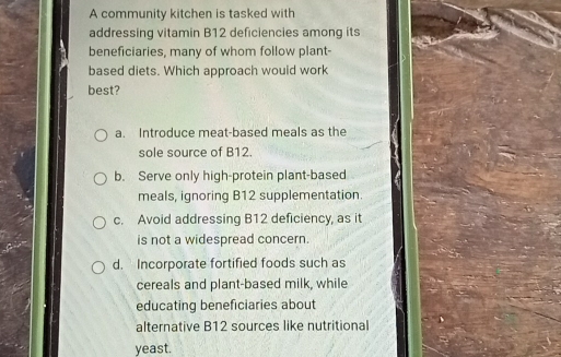 A community kitchen is tasked with
addressing vitamin B12 deficiencies among its
beneficiaries, many of whom follow plant-
based diets. Which approach would work
best?
a. Introduce meat-based meals as the
sole source of B12.
b. Serve only high-protein plant-based
meals, ignoring B12 supplementation.
c. Avoid addressing B12 deficiency, as it
is not a widespread concern.
d. Incorporate fortified foods such as
cereals and plant-based milk, while
educating beneficiaries about
alternative B12 sources like nutritional
yeast.