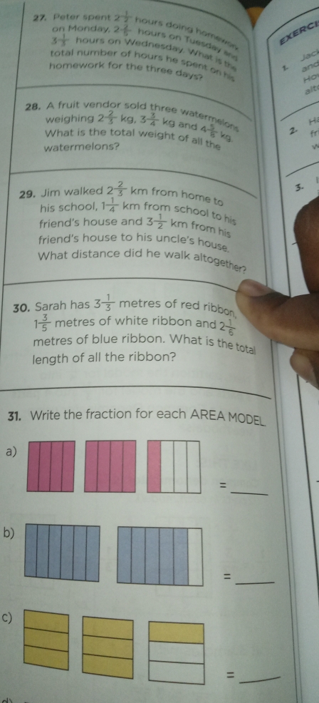 Peter spent 2^(-frac 1)2 hours doing homewor 
EXERCI 
on Monday. 2 2/5  hours on Tuesday a
3^(-frac 1)3 hours on Wednesday. What ist 
1. Jaci 
total number of hours he spent on his Ho 
and 
homework for the three days? 
alt 
28. A fruit ve SC 
2. Hi 
e watermelon √N 
weighing 2 2/3  ke.3 3/4  KC and 4 5/8 
fr 
What is the total weight of all the 
watermelons? 
3. 
29. Jim walked 2^(frac 2)3 km from home to from school to his 
his school, 1 1/4 km
friend's house and 3 1/2  km from his 
friend's house to his uncle's house. 
What distance did he walk altogether? 
30. Sarah has 3 1/3  metres of red ribbon
1 3/5  metres of white ribbon and 2 1/6 
metres of blue ribbon. What is the total 
length of all the ribbon? 
31. Write the fraction for each AREA MODEL 
a) 
_: 
b) 
_= 
c) 
_=