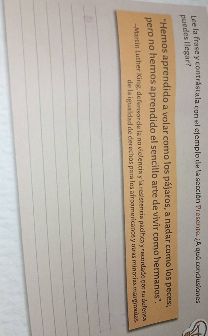 Lee la frase y contrástala con el ejemplo de la sección Presente. ¿A qué conclusiones 
puedes llegar? 
“Hemos aprendido a volar como los pájaros, a nadar como los peces; 
pero no hemos aprendido el sencillo arte de vivir como hermanos”. 
-Martin Luther King, defensor de la no violencia y la resistencia pacífica y recordado por su defensa 
de la igualdad de derechos para los afroamericanos y otras minorías marginadas. 
_ 
_ 
_ 
_ 
_ 
_ 
_