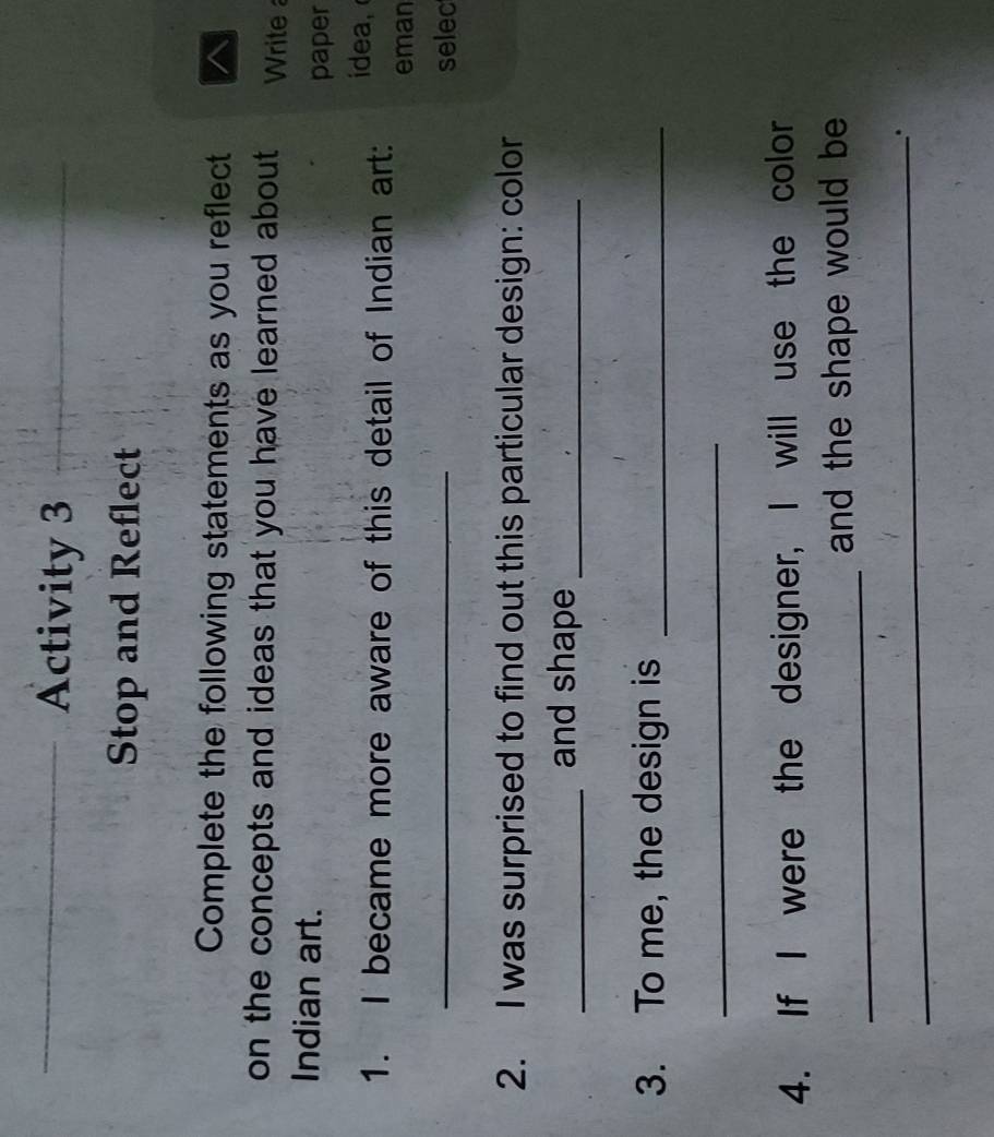 Activity 3 
Stop and Reflect 
Complete the following statements as you reflect 
on the concepts and ideas that you have learned about Write 
Indian art. 
paper 
1. I became more aware of this detail of Indian art: idea 
eman 
_ 
selec 
2. I was surprised to find out this particular design: color 
_and shape_ 
3. To me, the design is_ 
_ 
4. If I were the designer, I will use the color 
_ 
and the shape would be 
_ 
_. 
_