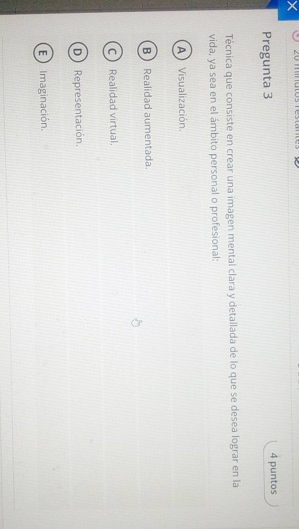 × 20 miutos resta
Pregunta 3
4 puntos
Técnica que consiste en crear una imagen mental clara y detallada de lo que se desea lograr en la
vida, ya sea en el ámbito personal o profesional:
A Visualización.
B Realidad aumentada.
C Realidad virtual.
D Representación.
E  Imaginación.