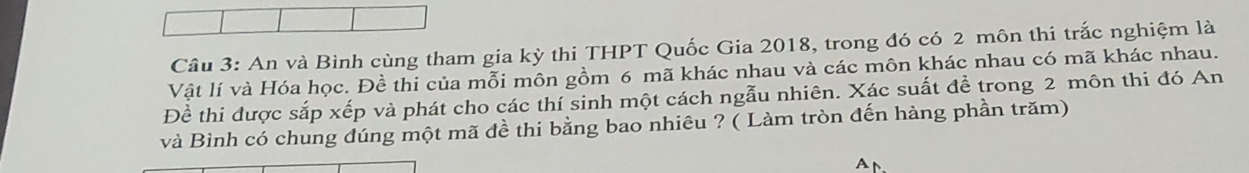 An và Bình cùng tham gia kỳ thi THPT Quốc Gia 2018, trong đó có 2 môn thi trắc nghiệm là 
Vật lí và Hóa học. Đề thi của mỗi môn gồm 6 mã khác nhau và các môn khác nhau có mã khác nhau. 
Đề thi được sắp xếp và phát cho các thí sinh một cách ngẫu nhiên. Xác suất để trong 2 môn thi đó An 
và Bình có chung đúng một mã đề thi bằng bao nhiêu ? ( Làm tròn đến hàng phần trăm) 
A