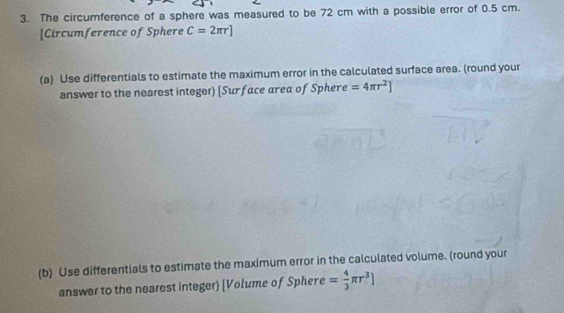 The circumference of a sphere was measured to be 72 cm with a possible error of 0.5 cm. 
[Circumference of Sphere C=2π r]
(a) Use differentials to estimate the maximum error in the calculated surface area. (round your 
answer to the nearest integer) [Surface area of Spher =4π r^2]
(b) Use differentials to estimate the maximum error in the calculated volume. (round your 
answer to the nearest integer) [Volume of Sphere = 4/3 π r^3]