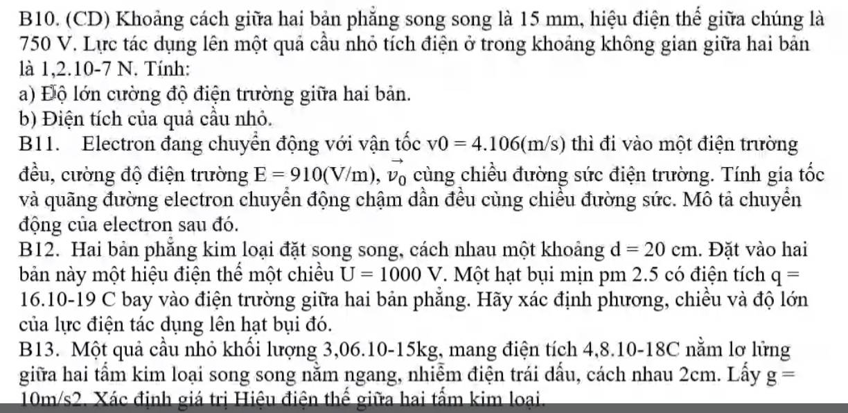 B10. (CD) Khoảng cách giữa hai bản phẳng song song là 15 mm, hiệu điện thể giữa chúng là
750 V. Lực tác dụng lên một quả cầu nhỏ tích điện ở trong khoảng không gian giữa hai bản 
là 1,2.10-7 N. Tính: 
a) Độ lớn cường độ điện trường giữa hai bản. 
b) Điện tích của quả cầu nhỏ. 
B11. Electron đang chuyển động với vận tốc v0=4.106(m/s) thì đi vào một điện trường 
đều, cường độ điện trường E=910(V/m), vector v_0 cùng chiều đường sức điện trường. Tính gia tốc 
và quãng đường electron chuyển động chậm dần đều cùng chiều đường sức. Mô tả chuyển 
động của electron sau đó. 
B12. Hai bản phăng kim loại đặt song song, cách nhau một khoảng d=20cm. Đặt vào hai 
bản này một hiệu điện thể một chiều U=1000V T. Một hạt bụi mịn pm 2.5 có điện tích q=
16.10-19 C bay vào điện trường giữa hai bản phẳng. Hãy xác định phương, chiều và độ lớn 
của lực điện tác dụng lên hạt bụi đó. 
B13. Một quả cầu nhỏ khối lượng 3, 06.10- 15kg, mang điện tích 4,8.10-18C nằm lơ lững 
giữa hai tẩm kim loại song song nằm ngang, nhiễm điện trái dấu, cách nhau 2cm. Lấy g=
10m/s2. Xác định giá trị Hiệu điện thế giữa hai tấm kim loại.