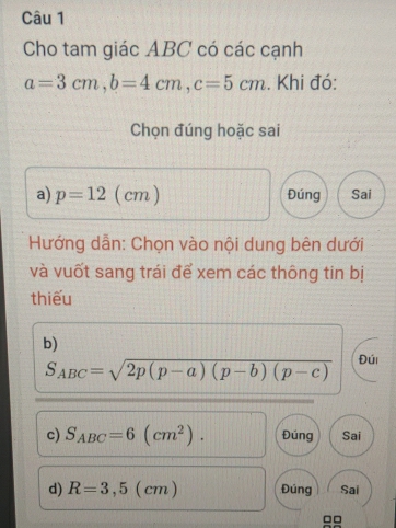 Cho tam giác ABC có các cạnh
a=3cm, b=4cm, c=5cm. Khi đó: 
Chọn đúng hoặc sai 
a) p=12(cm) Đúng Sai 
Hướng dẫn: Chọn vào nội dung bên dưới 
và vuốt sang trái để xem các thông tin bị 
thiếu 
b)
S_ABC=sqrt(2p(p-a)(p-b)(p-c)) Đúi 
c) S_ABC=6(cm^2). Đúng Sai 
d) R=3,5(cm) Đúng Sai
□□