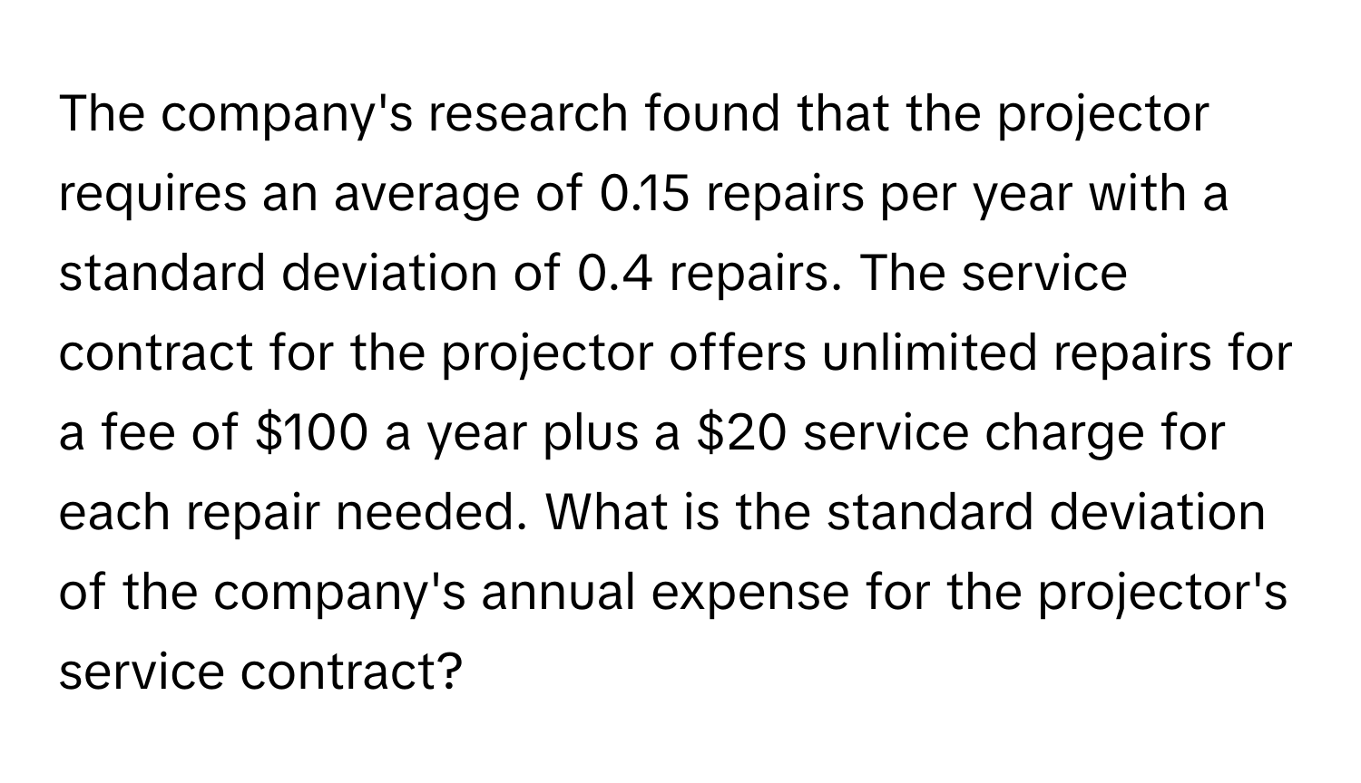 The company's research found that the projector requires an average of 0.15 repairs per year with a standard deviation of 0.4 repairs. The service contract for the projector offers unlimited repairs for a fee of $100 a year plus a $20 service charge for each repair needed. What is the standard deviation of the company's annual expense for the projector's service contract?