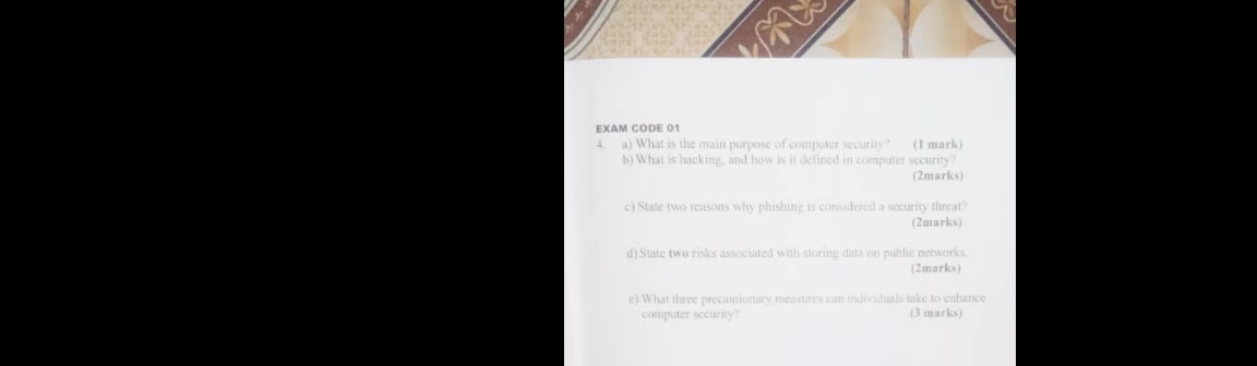 EXAM CODE 01 
4. a) What is the main purpose of computer security? (1 mark) 
b) What is hacking, and how is it defined in computer security? 
(2marks) 
c) State two reasons why phishing is considered a security threat? 
(2marks) 
d) State two risks associated with storing data on public networks. 
(2marks) 
e) What three precautionary measures can individuals take to enbance 
computer security (3 marks)