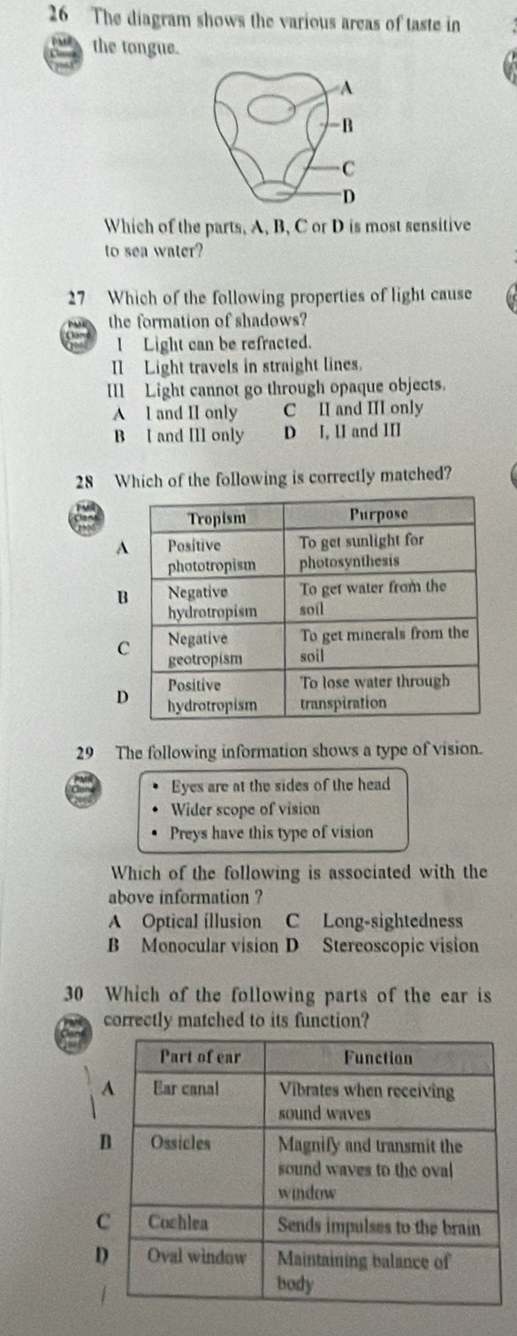 The diagram shows the various areas of taste in
the tongue.
Which of the parts, A, B, C or D is most sensitive
to sea water?
27 Which of the following properties of light cause
the formation of shadows?
a I Light can be refracted.
II Light travels in straight lines.
IIl Light cannot go through opaque objects.
A l and II only C II and III only
B l and III only D J, 1I and III
28 Which of the following is correctly matched?
29 The following information shows a type of vision.
Eyes are at the sides of the head
Wider scope of vision
Preys have this type of vision
Which of the following is associated with the
above information ?
A Optical íllusion C Long-sightedness
B Monocular vision D Stereoscopic vision
30 Which of the following parts of the ear is
correctly matched to its function?
a