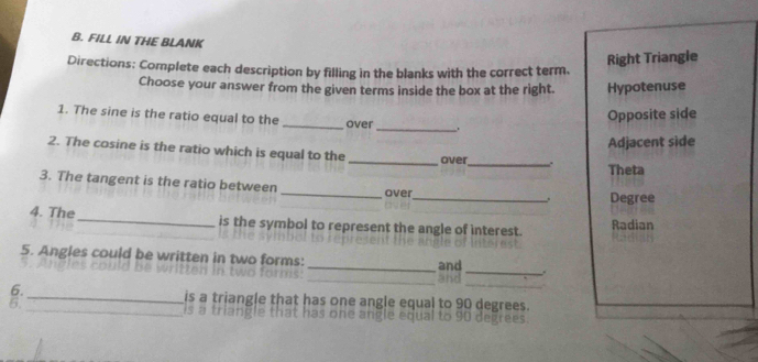 FILL IN THE BLANK
Right Triangle
Directions: Complete each description by filling in the blanks with the correct term.
Choose your answer from the given terms inside the box at the right. Hypotenuse
1. The sine is the ratio equal to the _over
_
Opposite side
Adjacent side
2. The cosine is the ratio which is equal to the _over_ . Theta
_
3. The tangent is the ratio between _over
Degree
4. The _is the symbol to represent the angle of interest. Radian
_
5. Angles could be written in two forms:_ _.
and
_
6. _is a triangle that has one angle equal to 90 degrees.
6.
5