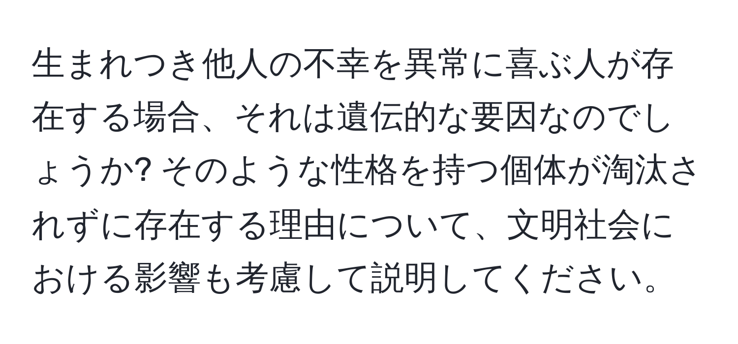 生まれつき他人の不幸を異常に喜ぶ人が存在する場合、それは遺伝的な要因なのでしょうか? そのような性格を持つ個体が淘汰されずに存在する理由について、文明社会における影響も考慮して説明してください。