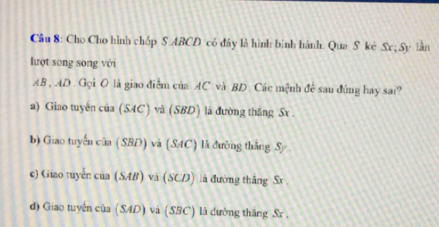 Cho Cho hình chóp S. ABCD có đảy là hình bình hành. Qua S ké Sx; Sy lần
lượt song song với
AB, AD. Gọi O là giao điểm của AC và BD. Các mệnh đề sau đúng hay sai?
a) Giao tuyến của ( SAC và (SBD) là đường thẳng Sx.
b) Giao tuyến □ i (SBD) và (SAC) à đường thắng Sy
c) Giao tuyển cia(SAB) và (SCD) là đường thẳng Sx.
d) Giao tuyến cia(SAD) và (SBC) là dường thăng Sx ,