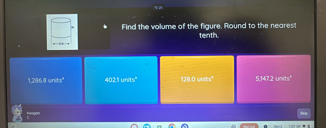 15/25
Find the volume of the figure. Round to the nearest
tenth.
1,286.8units^3
402.1units^3
128.0units^3
5,147.2units^3
Keagan Skip
an out Dec 2 US