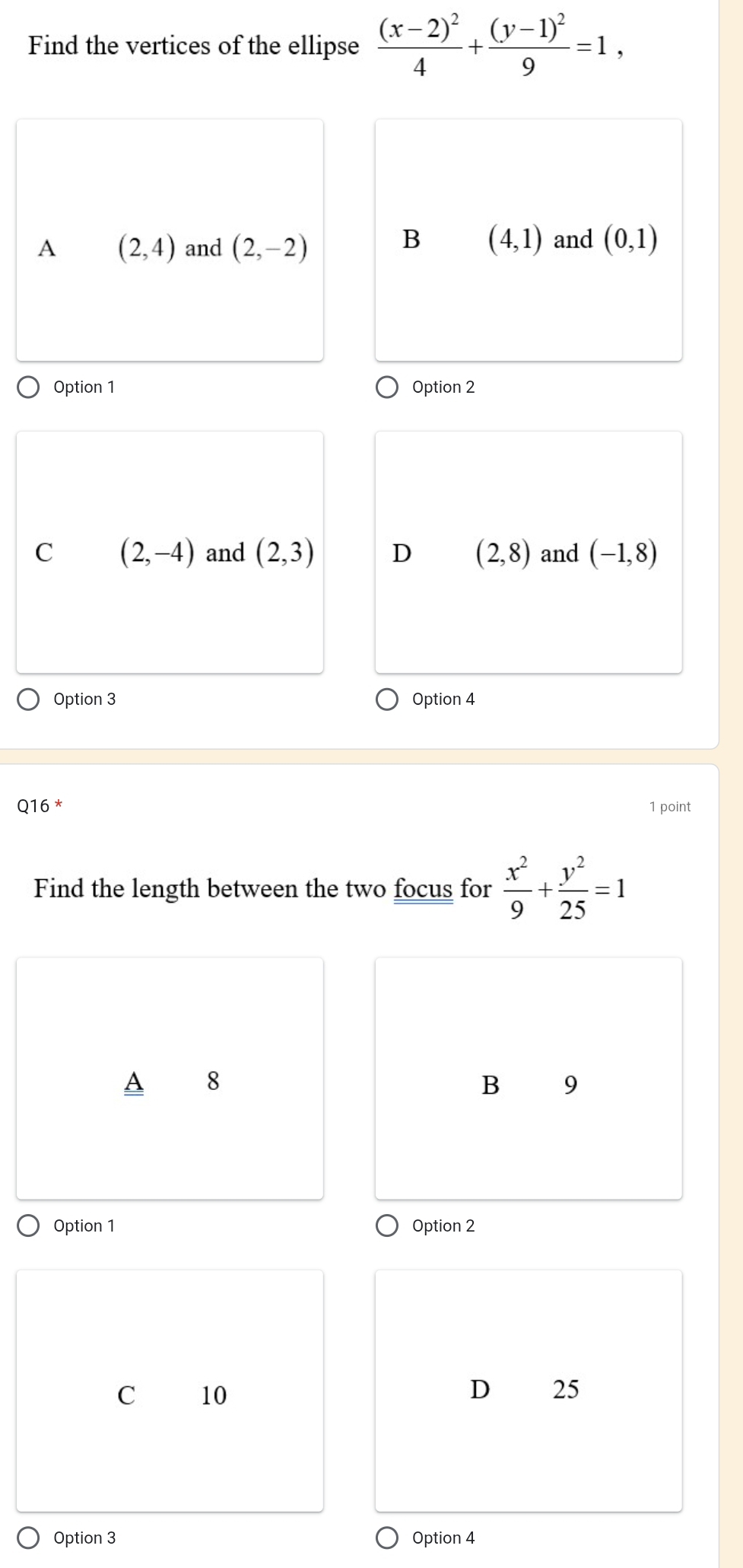 Find the vertices of the ellipse frac (x-2)^24+frac (y-1)^29=1,
A (2,4) and (2,-2)
B (4,1) and (0,1)
Option 1 Option 2
C (2,-4) and (2,3) D (2,8) and (-1,8)
Option 3 Option 4
16 * 1 point
Find the length between the two focus for  x^2/9 + y^2/25 =1
A 8
B 9
Option 1 Option 2
C 10 D 25
Option 3 Option 4