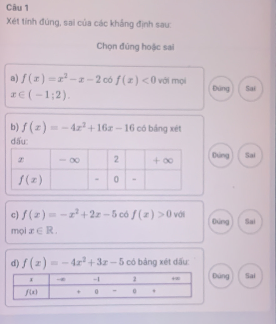 Xét tính đúng, sai của các khắng định sau:
Chọn đúng hoặc sai
a) f(x)=x^2-x-2 có f(x)<0</tex> với mọi
x∈ (-1;2).
Đứng Sai
b) f(x)=-4x^2+16x-16 có bảng xét
dấu:
Đứng Sai
c) f(x)=-x^2+2x-5 có f(x)>0 với
Đúng Sai
mọi x∈ R.
d) f(x)=-4x^2+3x-5 có bảng xét dấu:
úng Sai