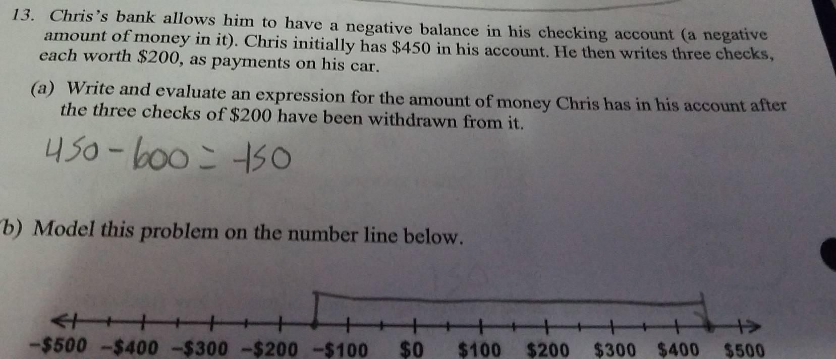 Chris’s bank allows him to have a negative balance in his checking account (a negative 
amount of money in it). Chris initially has $450 in his account. He then writes three checks, 
each worth $200, as payments on his car. 
(a) Write and evaluate an expression for the amount of money Chris has in his account after 
the three checks of $200 have been withdrawn from it. 
b) Model this problem on the number line below. 
- $300 -$200 - $100 $o $100 $200 $300 $400 $500