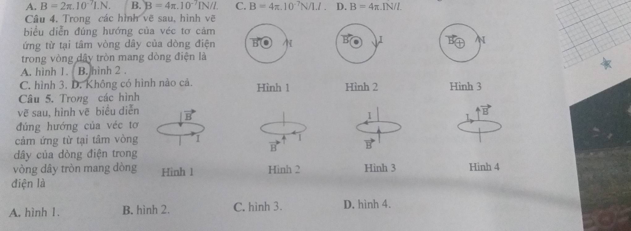 A. B=2π .10^(-7)I.N. B. B=4π .10^(-7)IN/l. C. B=4π .10^(-7)N/I.l. D. B=4π . .IN/l. 
Câu 4. Trong các hình vẽ sau, hình vẽ
biểu diễn đúng hướng của véc tơ cảm
ứng từ tại tâm vòng dây của dòng điện B
B I
N
trong vòng dây tròn mang dòng điện là
A. hình 1. B. hình 2 .
C. hình 3. D. Không có hình nào cả. Hình 3
Hình 1 Hình 2
Câu 5. Trong các hình
vẽ sau, hình vẽ biểu diễn
vector D
vector B
1
đúng hướng của véc tơ
cảm ứng từ tại tâm vòng 1 1
dây của dòng điện trong
B
vòng dây tròn mang dòng Hình 1 Hình 2 Hình 3 Hình 4
điện là
A. hình 1. B. hình 2. C. hình 3. D. hình 4.