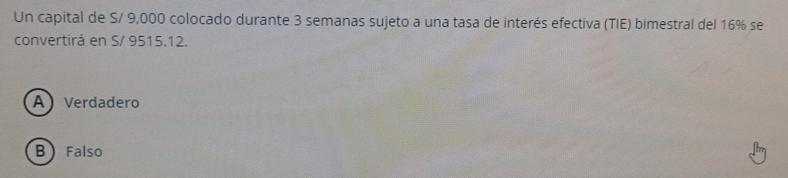 Un capital de S/ 9,000 colocado durante 3 semanas sujeto a una tasa de interés efectiva (TIE) bimestral del 16% se
convertirá en S/ 9515.12.
A Verdadero
B Falso