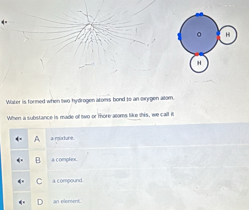 Water is formed when two hydrogen atoms bond to an oxygen atom.
When a substance is made of two or more atoms like this, we call it
A a mixture.
B₹ a complex.
C a compound.
an element.