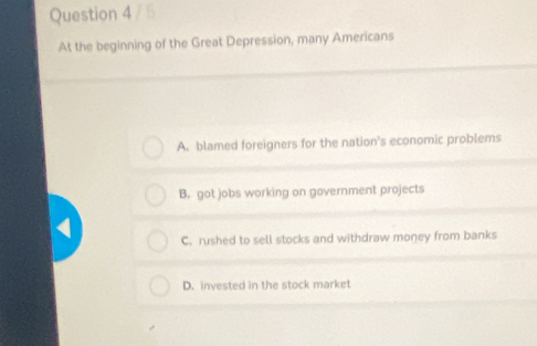 At the beginning of the Great Depression, many Americans
A. blamed foreigners for the nation's economic problems
B. got jobs working on government projects
C. rushed to sell stocks and withdraw money from banks
D. invested in the stock market