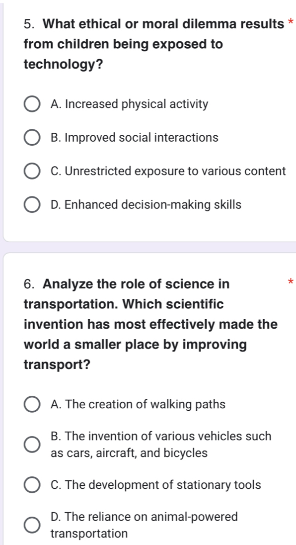 What ethical or moral dilemma results *
from children being exposed to
technology?
A. Increased physical activity
B. Improved social interactions
C. Unrestricted exposure to various content
D. Enhanced decision-making skills
6. Analyze the role of science in
*
transportation. Which scientific
invention has most effectively made the
world a smaller place by improving
transport?
A. The creation of walking paths
B. The invention of various vehicles such
as cars, aircraft, and bicycles
C. The development of stationary tools
D. The reliance on animal-powered
transportation