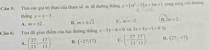 Tìm các giá trị thực của tham số m để đường thẳng y=(m^2-3)x+3m+1 song song với đường
thẳng y=x-5.
A. m=± 2.
B. m=± sqrt(2). C. m=-2. D. m=2. 
Câu 6: Tọa độ giao điểm của hai đường thắng x-3y-6=0 và 3x+4y-1=0 là
A. ( 27/13 ;- 17/13 ). B. (-27;17). C. (- 27/13 ; 17/13 ). D. (27;-17).