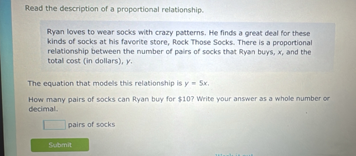 Read the description of a proportional relationship. 
Ryan loves to wear socks with crazy patterns. He finds a great deal for these 
kinds of socks at his favorite store, Rock Those Socks. There is a proportional 
relationship between the number of pairs of socks that Ryan buys, x, and the 
total cost (in dollars), y. 
The equation that models this relationship is y=5x. 
How many pairs of socks can Ryan buy for $10? Write your answer as a whole number or 
decimal.
17
1 pairs of socks 
Submit