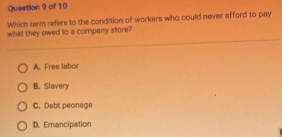 Which term refers to the condition of workers who could never afford to pay
what they owed to a company store?
A. Free labor
B. Slavery
C. Debt peonage
D. Emancipation