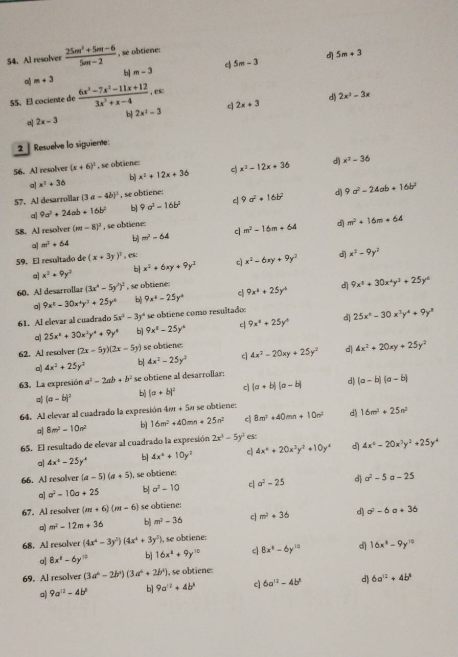 Al resolver  (25m^2+5m-6)/5m-2  , se obtiene:
b) m-3 d 5m-3 d) 5m+3
a) m+3
55. El cociente de  (6x^3-7x^2-11x+12)/3x^2+x-4 ,es:
d) 2x^2-3x
cJ 2x+3
b 2x^2-3
a) 2x-3
2  Resuelve lo siguiente:
56. Al resolver (x+6)^2 , se obtiene:
a) x^2+36 b x^2+12x+36 c x^2-12x+36
d) x^2-36
57. Al desarrollar (3a-4b)^2 , se obtiene:
a) 9a^2+24ab+16b^2 b 9a^2-16b^2 c 9a^2+16b^2 d 9a^2-24ab+16b^2
58. Al resolver (m-8)^2 , se obtiene:
a) m^2+64 b) m^2-64 c m^2-16m+64 d) m^2+16m+64
59. El resultado de (x+3y)^2 , es:
a) x^2+9y^2 b) x^2+6xy+9y^2 c x^2-6xy+9y^2 d) x^2-9y^2
60. Al desarrollar (3x^4-5y^2)^2 , se obtiene:
a) 9x^8-30x^4y^3+25y^6 b 9x^8-25y^6 9x^8+25y^6 d) 9x^3+30x^4y^3+25y^6
61. Al elevar al cuadrado 5x^3-3y^4 se obtiene como resultado:
a) 25x^6+30x^3y^4+9y^8 b) 9x^8-25y^6 c 9x^8+25y^6 d) 25x^6-30x^3y^4+9y^8
62. Al resolver (2x-5y)(2x-5y) se obtiene:
a) 4x^2+25y^2 b] 4x^2-25y^2 c 4x^2-20xy+25y^2 d) 4x^2+20xy+25y^2
63. La expresión a^2-2ab+b^2 se obtiene al desarrollar:
a) (a-b)^2 b) (a+b)^2 c (a+b)(a-b) d (a-b)(a-b)
64. Al elevar al cuadrado la expresión 4m + 5% se obtiene:
a) 8m^2-10n^2
b 16m^2+40mn+25n^2 c 8m^2+40mn+10n^2 d) 16m^2+25n^2
65. El resultado de elevar al cuadrado la expresión 2x^3-5y^2 es:
o) 4x^6-25y^4 b) 4x^6+10y^2 c 4x^6+20x^3y^2+10y^4 d) 4x^6-20x^3y^2+25y^4
66. Al resolver (a-5)(a+5) , se obtiene:
a) a^2-10a+25 b sigma^2-10 c a^2-25 d) a^2-5 a-25
67. Al resolver (m+6)(m-6) se obtiene:
a) m^2-12m+36 b] m^2-36
c m^2+36
d) a^2-6 a +36
68. Al resolver (4x^4-3y^5)(4x^4+3y^5) , se obtiene:
a) 8x^8-6y^(10) b 16x^8+9y^(10) c| 8x^8-6y^(10) d) 16x^8-9y^(10)
69. Al resolver (3a^6-2b^4)(3a^6+2b^4) , se obtiene:
a) 9a^(12)-4b^8 b] 9a^(12)+4b^8 c| 6a^(12)-4b^8 d) 6a^(12)+4b^8